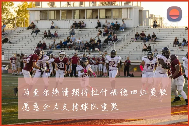 马奎尔热情期待拉什福德回归曼联愿意全力支持球队重聚
