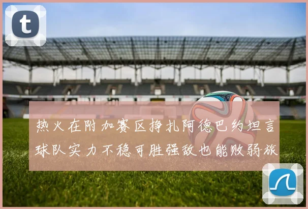 热火在附加赛区挣扎阿德巴约坦言球队实力不稳可胜强敌也能败弱旅