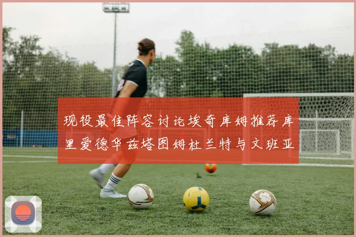 现役最佳阵容讨论埃奇库姆推荐库里爱德华兹塔图姆杜兰特与文班亚马