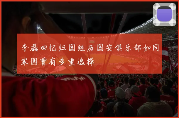 李磊回忆归国经历国安俱乐部如同家园曾有多重选择