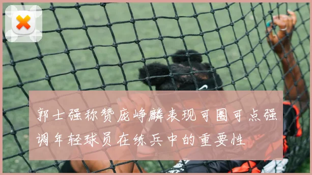 郭士强称赞庞峥麟表现可圈可点强调年轻球员在练兵中的重要性