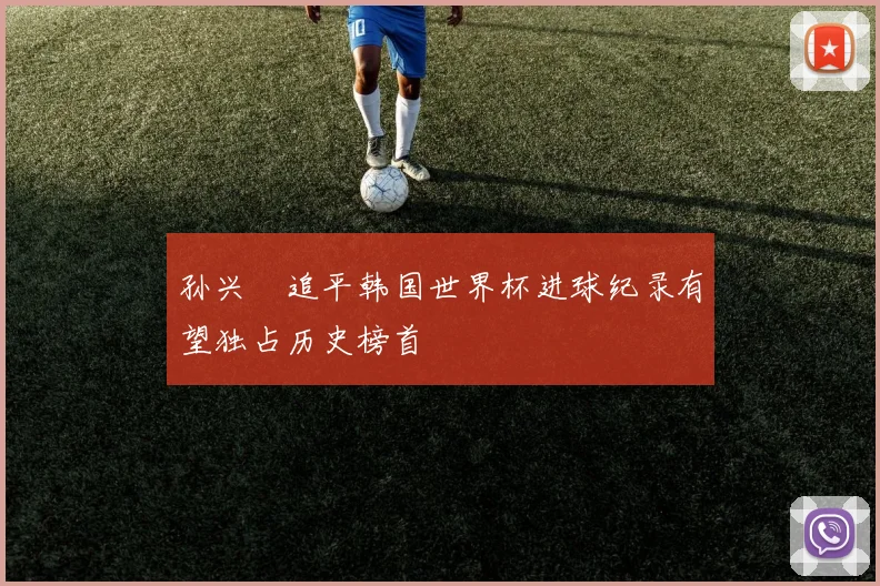 孙兴慜追平韩国世界杯进球纪录有望独占历史榜首