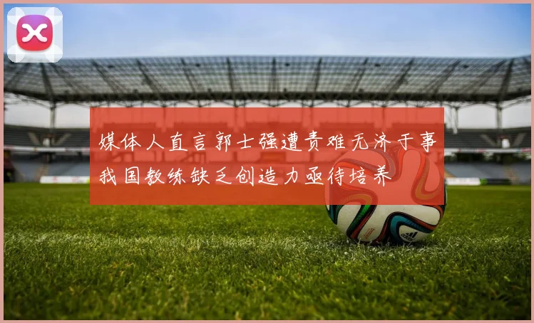 媒体人直言郭士强遭责难无济于事我国教练缺乏创造力亟待培养