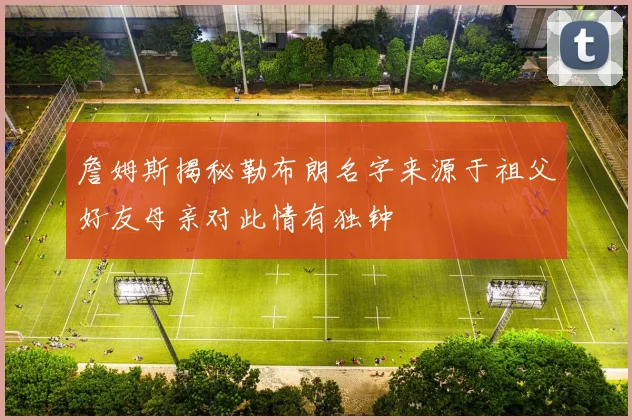 詹姆斯揭秘勒布朗名字来源于祖父好友母亲对此情有独钟