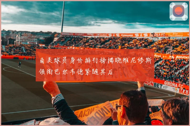 南美球员身价排行榜揭晓维尼修斯领衔巴尔韦德紧随其后