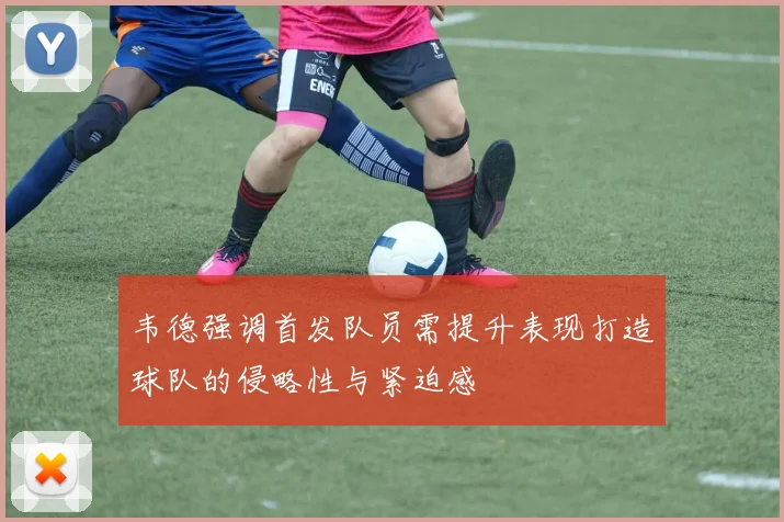 韦德强调首发队员需提升表现打造球队的侵略性与紧迫感