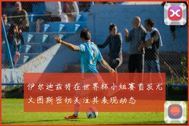 伊尔迪兹将在世界杯小组赛首发尤文图斯密切关注其表现动态