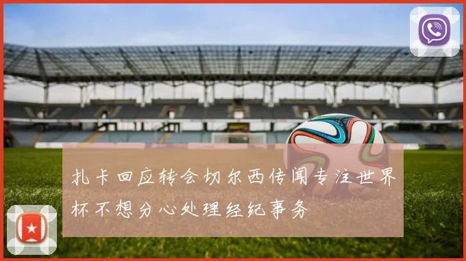 扎卡回应转会切尔西传闻专注世界杯不想分心处理经纪事务