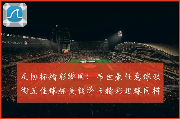 足协杯精彩瞬间：韦世豪任意球领衔五佳球林良铭泽卡精彩进球同样耀眼