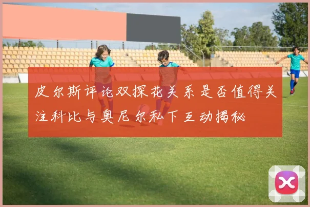 皮尔斯评论双探花关系是否值得关注科比与奥尼尔私下互动揭秘