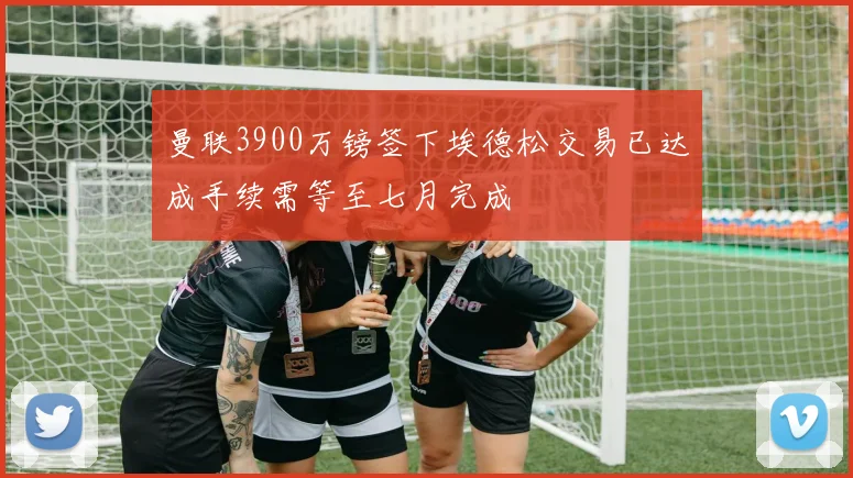 曼联3900万镑签下埃德松交易已达成手续需等至七月完成