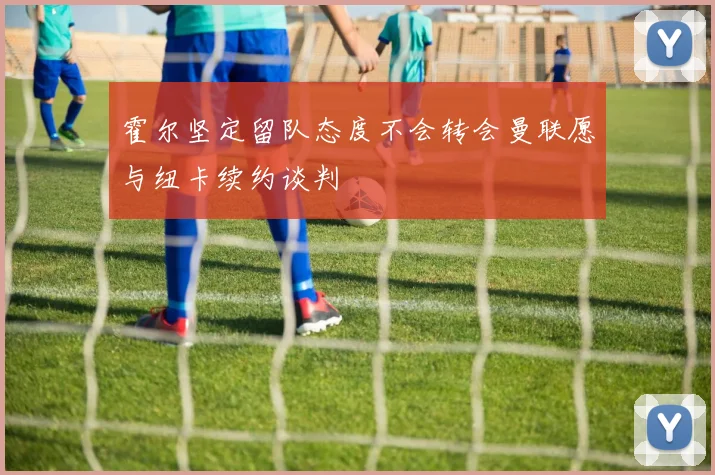 霍尔坚定留队态度不会转会曼联愿与纽卡续约谈判
