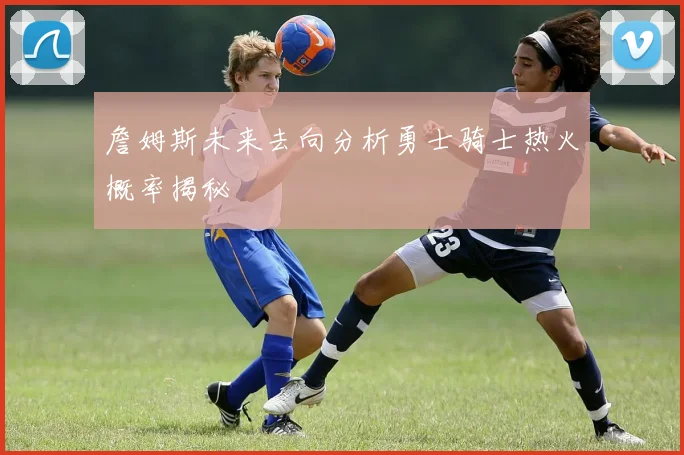 詹姆斯未来去向分析勇士骑士热火概率揭秘