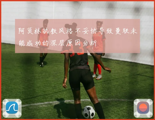 阿莫林执教风格不妥协导致曼联未能成功的深层原因分析