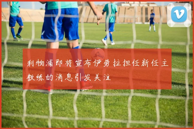 利物浦即将宣布伊劳拉担任新任主教练的消息引发关注