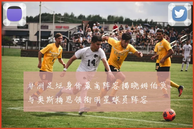 非洲足坛身价最高阵容揭晓姆伯莫与奥斯梅恩领衔明星球员阵容