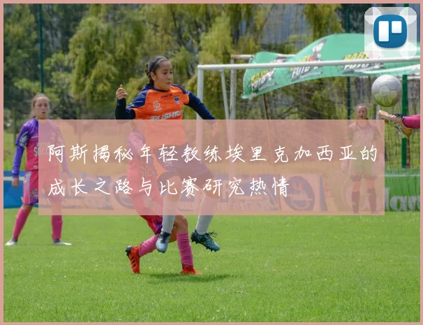 阿斯揭秘年轻教练埃里克加西亚的成长之路与比赛研究热情