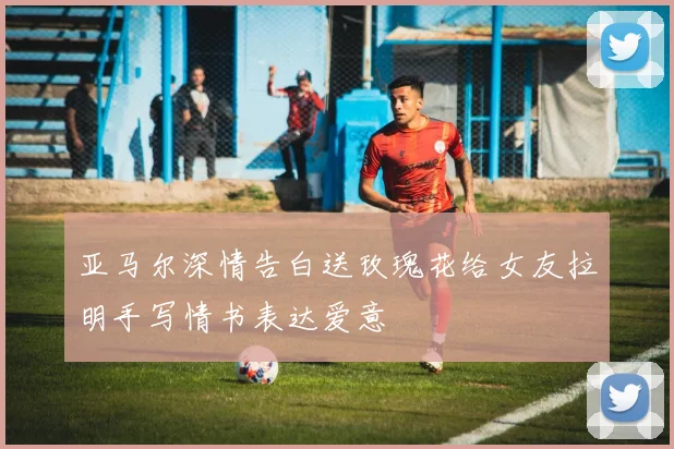 亚马尔深情告白送玫瑰花给女友拉明手写情书表达爱意