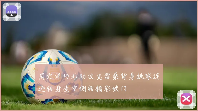 周定洋巧妙助攻克雷桑背身挑球连连转身凌空侧钩精彩破门