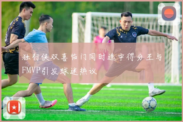 独行侠双喜临门同时选中得分王与FMVP引发球迷热议