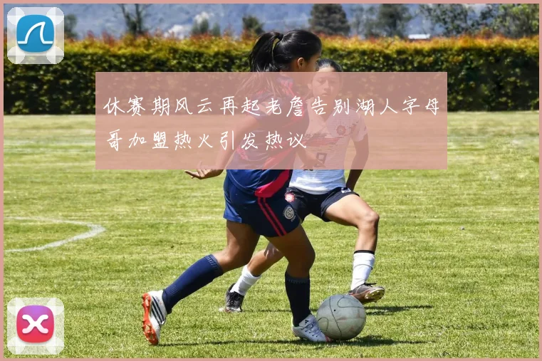 休赛期风云再起老詹告别湖人字母哥加盟热火引发热议