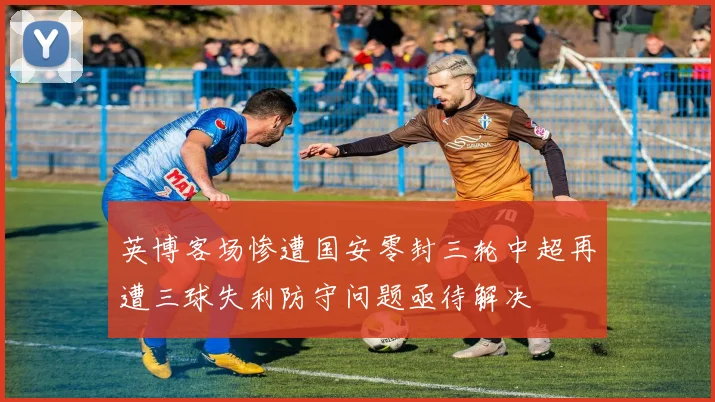 英博客场惨遭国安零封三轮中超再遭三球失利防守问题亟待解决